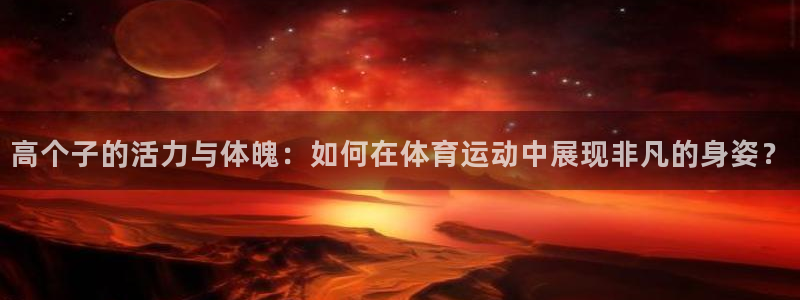 中欧体育李勇鸿：高个子的活力与体魄：如何在体育运动中展现非凡的身姿？
